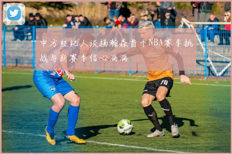 中方经纪人谈杨瀚森首个NBA赛季挑战与新赛季信心满满