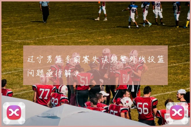 辽宁男篮季前赛失误频繁外线投篮问题亟待解决