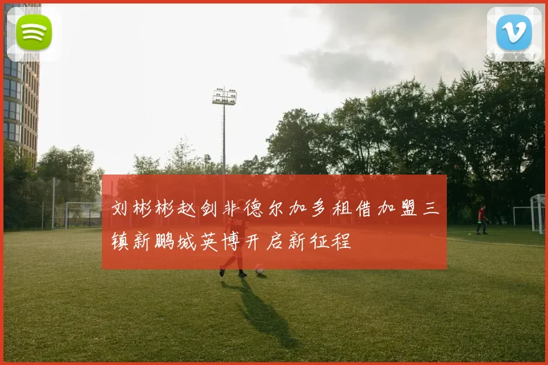刘彬彬赵剑非德尔加多租借加盟三镇新鹏城英博开启新征程