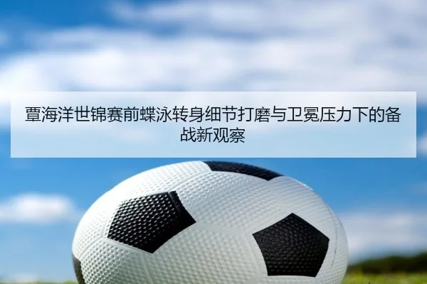 覃海洋世锦赛前蝶泳转身细节打磨与卫冕压力下的备战新观察（www.jiuyou..comapp）