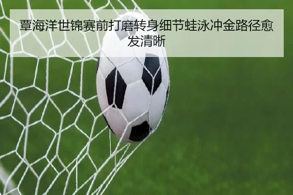 覃海洋世锦赛前打磨转身细节蛙泳冲金路径愈发清晰 - www.jiuyou..comapp