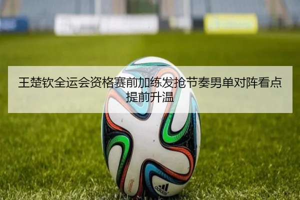 王楚钦全运会资格赛前加练发抢节奏男单对阵看点提前升温 - www.jiuyou..comapp